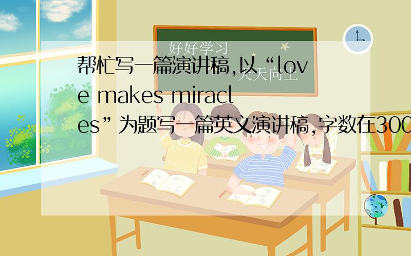 帮忙写一篇演讲稿,以“love makes miracles”为题写一篇英文演讲稿,字数在300字左右.或者写中文也行,字数在500字左右,我自己翻译.我只想写好这篇演讲稿,但不知道从何下手写才好,