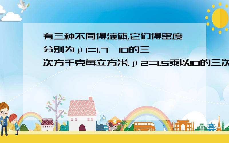 有三种不同得液体.它们得密度分别为ρ1=1.7×10的三次方千克每立方米.ρ2=1.5乘以10的三次方千克每立方米ρ3=1.3乘以10得三次方千克每立方米,如果体积相同得三种液体混合.求混合后液体得总密