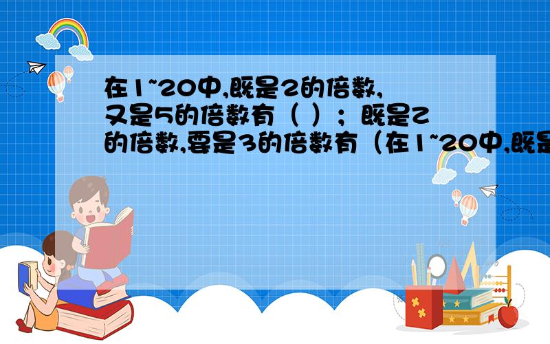 在1~20中,既是2的倍数,又是5的倍数有（ ）；既是Z的倍数,要是3的倍数有（在1~20中,既是2的倍数,又是5的倍数有（ ）；既是Z的倍数,要是3的倍数有（ ）.