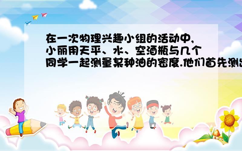 在一次物理兴趣小组的活动中,小丽用天平、水、空酒瓶与几个同学一起测量某种油的密度.他们首先测出空酒瓶的质量为300g,装满水后测得酒瓶总质量为900g,倒去水并擦净酒瓶,装满油后测得其