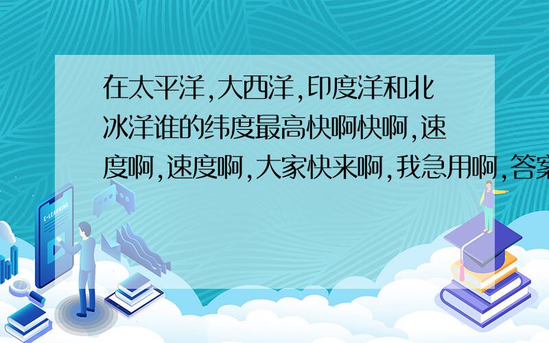 在太平洋,大西洋,印度洋和北冰洋谁的纬度最高快啊快啊,速度啊,速度啊,大家快来啊,我急用啊,答案好的我奖励分数