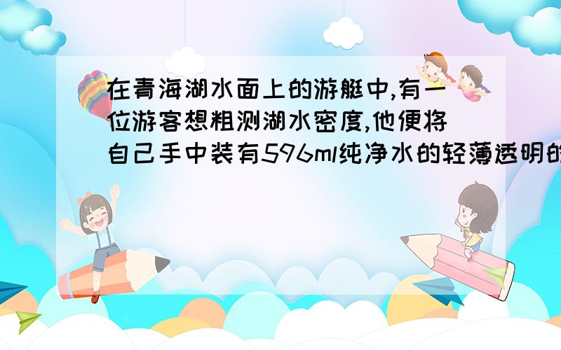 在青海湖水面上的游艇中,有一位游客想粗测湖水密度,他便将自己手中装有596ml纯净水的轻薄透明的饮料瓶放入湖水中,当瓶静止时看到露出水面的纯净水的体积约为100ml.试求：（1）此时瓶收