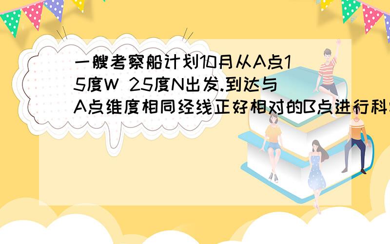 一艘考察船计划10月从A点15度W 25度N出发.到达与A点维度相同经线正好相对的B点进行科学考察B点的经度是