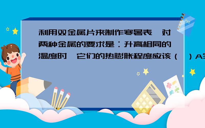 利用双金属片来制作寒暑表,对两种金属的要求是：升高相同的温度时,它们的热膨胀程度应该（ ）A完全相同 B大致相同 C相差不要太大 D相差较大