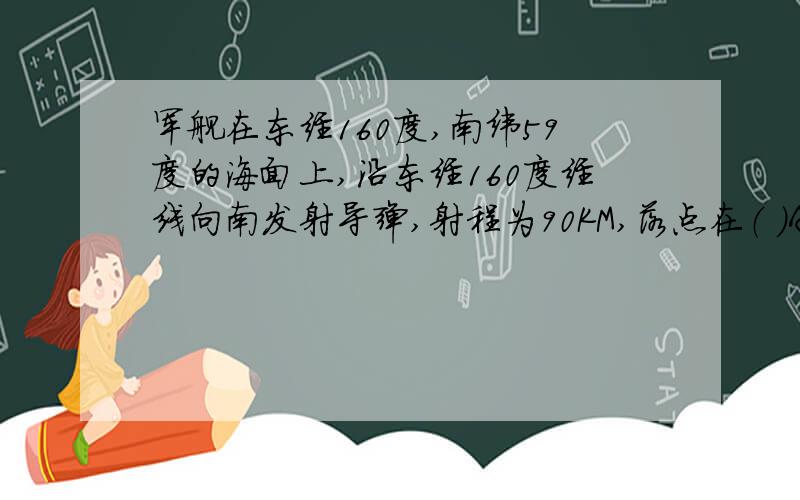 军舰在东经160度,南纬59度的海面上,沿东经160度经线向南发射导弹,射程为90KM,落点在（ ）A.东半球高纬度地区 B.西半球高纬度地区 C.东半球低纬度地区 D.西半球低纬度地区