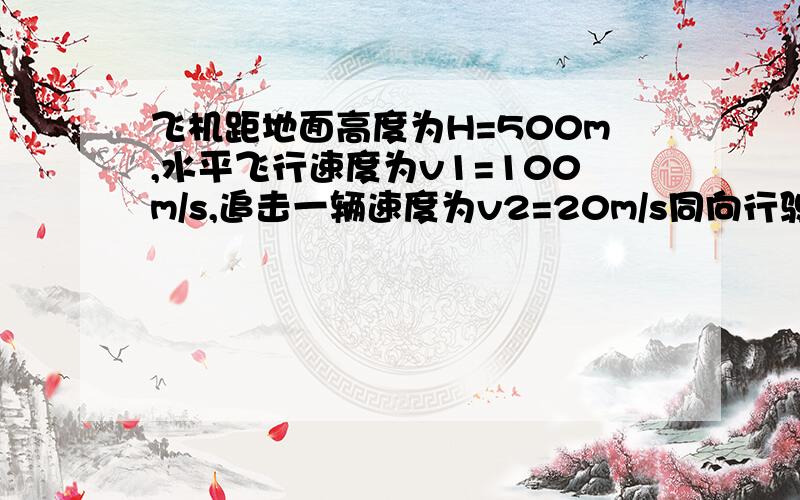 飞机距地面高度为H=500m,水平飞行速度为v1=100m/s,追击一辆速度为v2=20m/s同向行驶的汽车,欲使炸弹击中汽车,飞机应在距汽车水平距离多远处投弹?（g取10m/s)