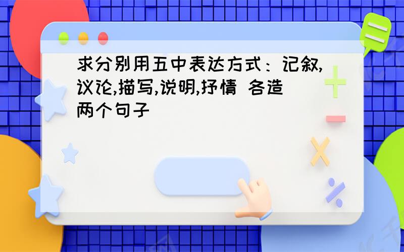 求分别用五中表达方式：记叙,议论,描写,说明,抒情 各造两个句子