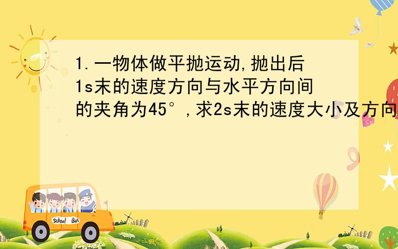 1.一物体做平抛运动,抛出后1s末的速度方向与水平方向间的夹角为45°,求2s末的速度大小及方向2.水平抛出一个石子,经过4s落到地面,落地时的速度方向跟水平方向的夹角是53°（g取10）.求石子