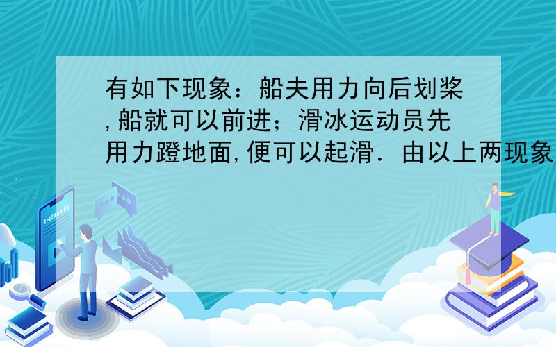 有如下现象：船夫用力向后划桨,船就可以前进；滑冰运动员先用力蹬地面,便可以起滑．由以上两现象可以表明：