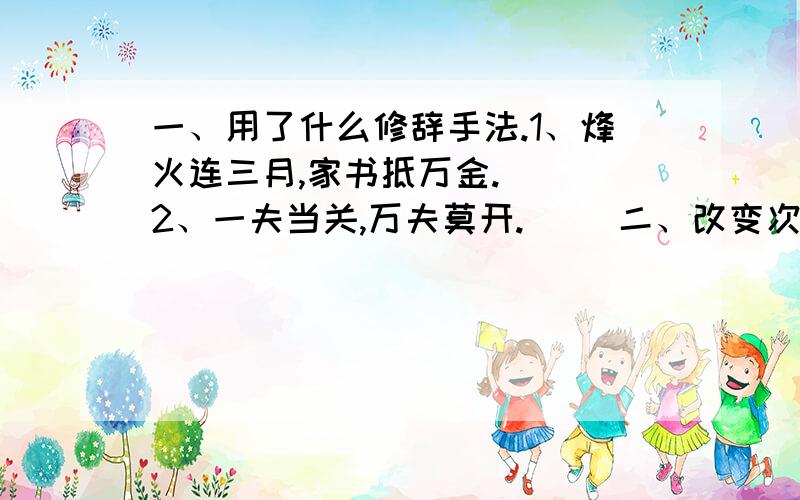 一、用了什么修辞手法.1、烽火连三月,家书抵万金.（ ）2、一夫当关,万夫莫开.（ ）二、改变次序,意思保持不变.雨从早到晚哗哗哗哗的下个不停.三、把陈述句改成反问句人与山的关系密切,