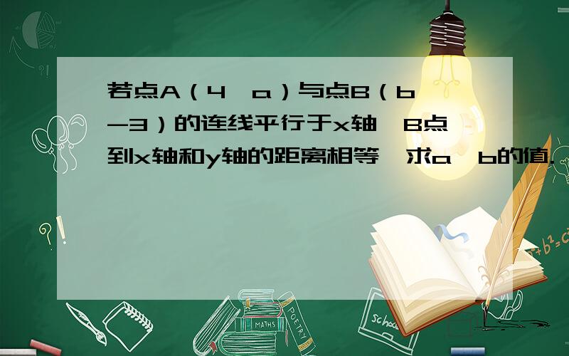 若点A（4,a）与点B（b,-3）的连线平行于x轴,B点到x轴和y轴的距离相等,求a、b的值.