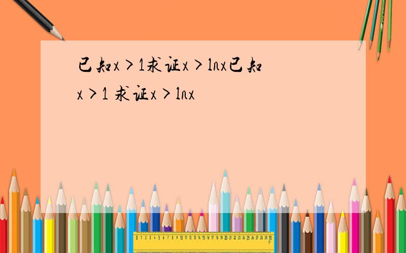 已知x>1求证x>lnx已知x>1 求证x>lnx