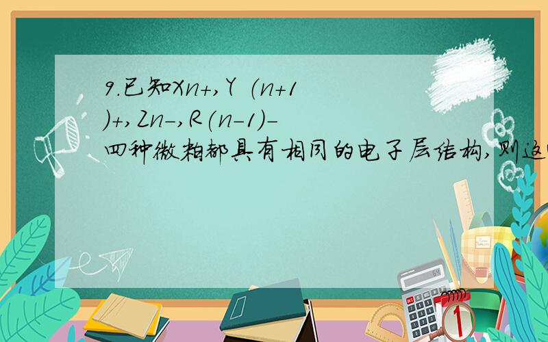 9.已知Xn+,Y （n+1）+,Zn-,R(n-1)-四种微粒都具有相同的电子层结构,则这4种离子的半径由大到小的顺序是A.Z n->R(n-1)->X n+>Y （n+1）+B.X n+>Y（n+1）+>Z n->R (n-1)-C.R(n-1)->Z n->Y（n+1）+>X n+我知道Z n->R(n-1)- X