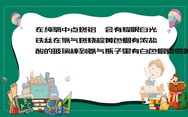 在纯氧中点燃铝箔会有耀眼白光铁丝在氯气燃烧棕黄色烟有浓盐酸的玻璃棒到氨气瓶子里有白色烟雾覆盖黑色氧化铜的cu被酒精蒸汽还原成铜哪个错?