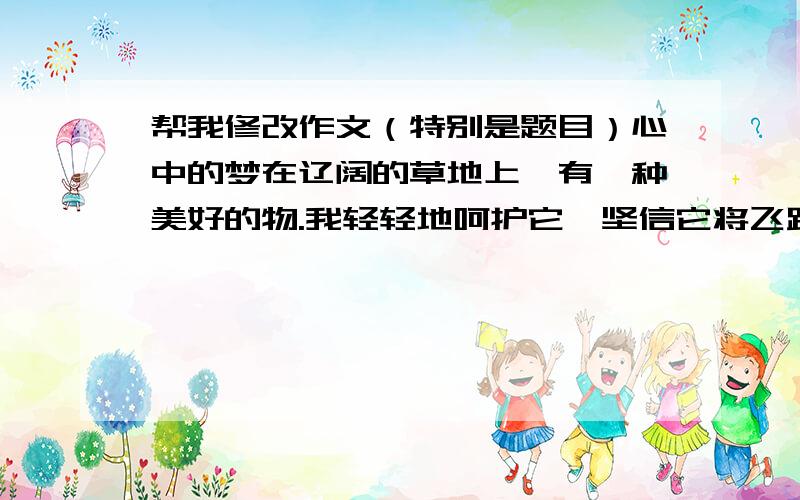 帮我修改作文（特别是题目）心中的梦在辽阔的草地上,有一种美好的物.我轻轻地呵护它,坚信它将飞跃一切.清晨我穿过云雾,哼着动听的调子.与我的梦旋转着,心得到了永恒的满足.呼……梦