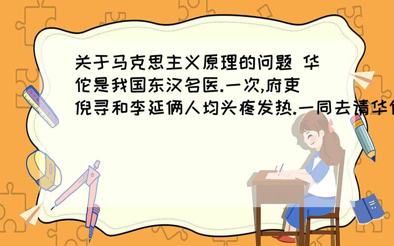 关于马克思主义原理的问题 华佗是我国东汉名医.一次,府吏倪寻和李延俩人均头疼发热.一同去请华佗诊治,华佗经过仔细的望色、诊脉,开出两副不同的处方.给倪寻开的是泻药,给李延开的是