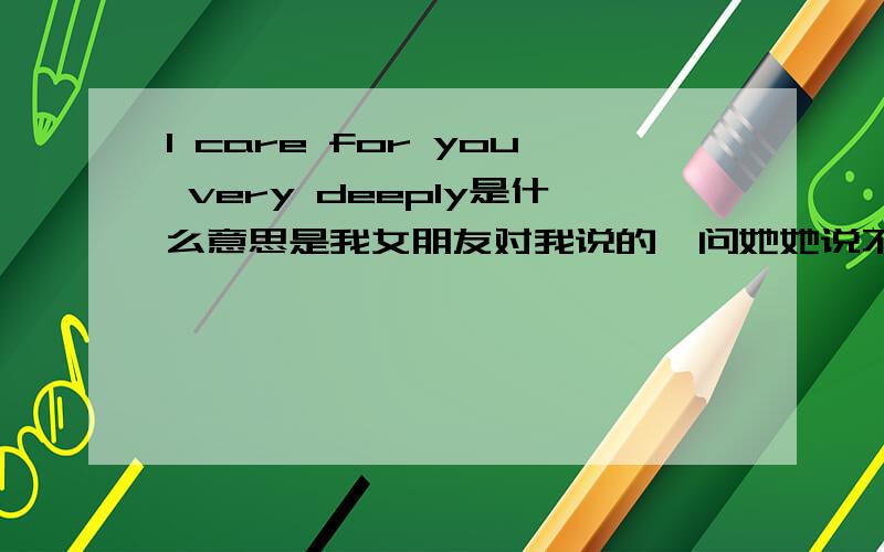 I care for you very deeply是什么意思是我女朋友对我说的,问她她说不好意思说出来……跪求,