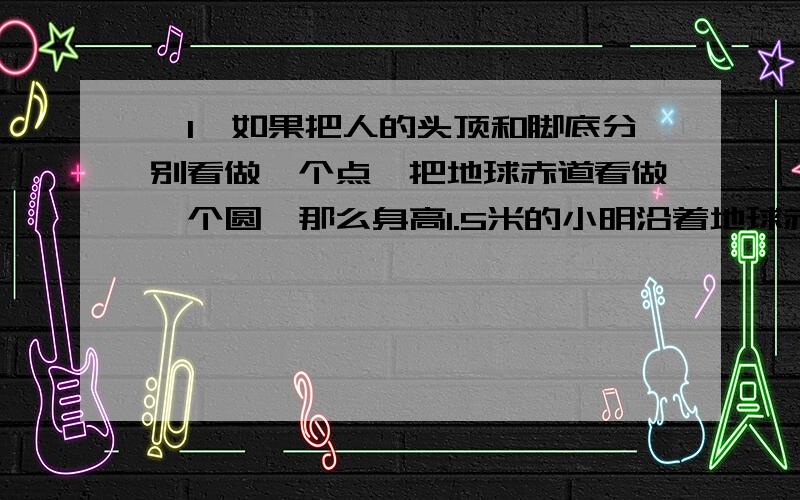 ｛1｝如果把人的头顶和脚底分别看做一个点,把地球赤道看做一个圆,那么身高1.5米的小明沿着地球赤道环行一周,他的头顶比脚低多“走”了多少米?｛2｝如果小明在某个半径为1KM的星球上沿