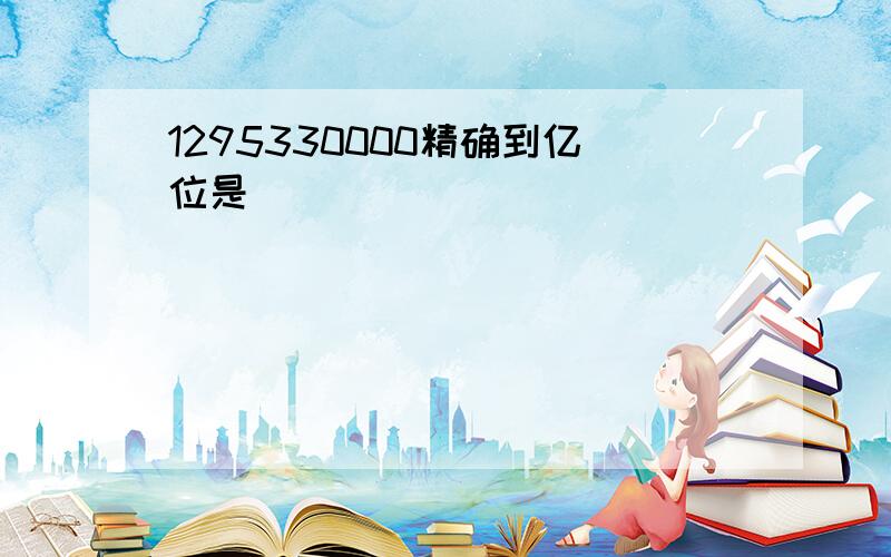 1295330000精确到亿位是（ ）