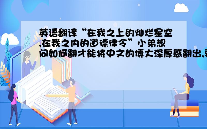 英语翻译“在我之上的灿烂星空,在我之内的道德律令”小弟想问如何翻才能将中文的博大深厚感翻出,要有余韵可品.