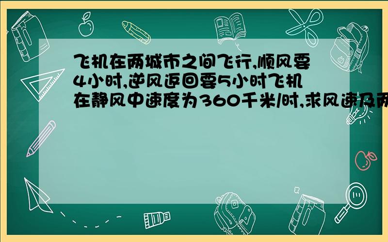 飞机在两城市之间飞行,顺风要4小时,逆风返回要5小时飞机在静风中速度为360千米/时,求风速及两城市间的距离.（用一元一次方程解）