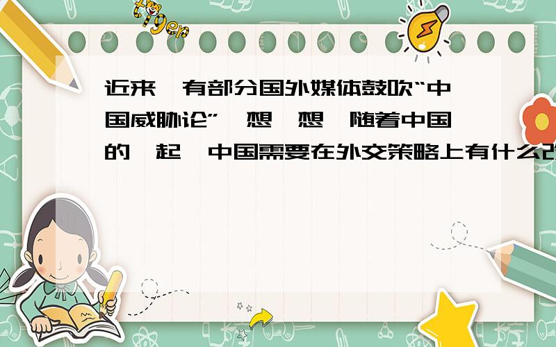 近来,有部分国外媒体鼓吹“中国威胁论”,想一想,随着中国的崛起,中国需要在外交策略上有什么改变?