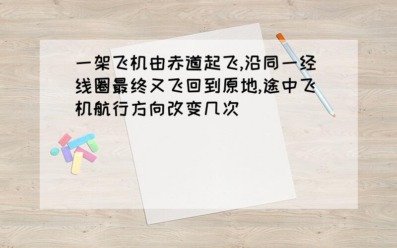 一架飞机由赤道起飞,沿同一经线圈最终又飞回到原地,途中飞机航行方向改变几次