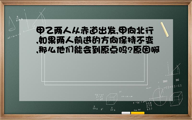 甲乙两人从赤道出发,甲向北行,如果两人前进的方向保持不变,那么他们能会到原点吗?原因啊