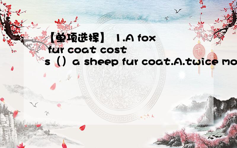 【单项选择】 1.A fox fur coat costs（）a sheep fur coat.A.twice more than B.twice as many as【单项选择】1.A fox fur coat costs（）a sheep fur coat.A.twice more than B.twice as many asC.twice as much as D.two times more than2.Our neigh