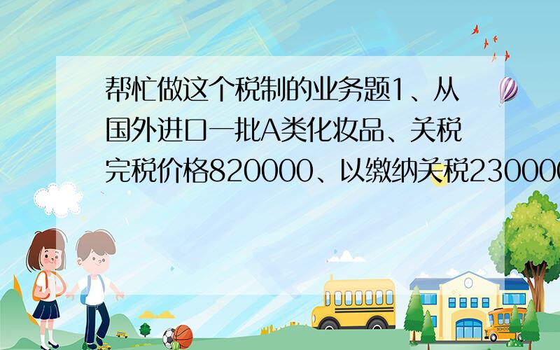 帮忙做这个税制的业务题1、从国外进口一批A类化妆品、关税完税价格820000、以缴纳关税230000元 2、委托某厂加工B类化妆品提供原材料价值68000元、支付加工费2000元、该批加工产品已收回(受