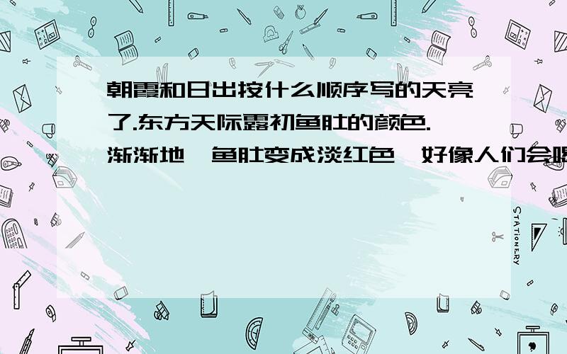 朝霞和日出按什么顺序写的天亮了.东方天际露初鱼肚的颜色.渐渐地,鱼肚变成淡红色,好像人们会喝了一点酒,脸上呈现出的红晕一样.接着,它又由淡红慢慢地变成深红,再由深红变成金黄的颜