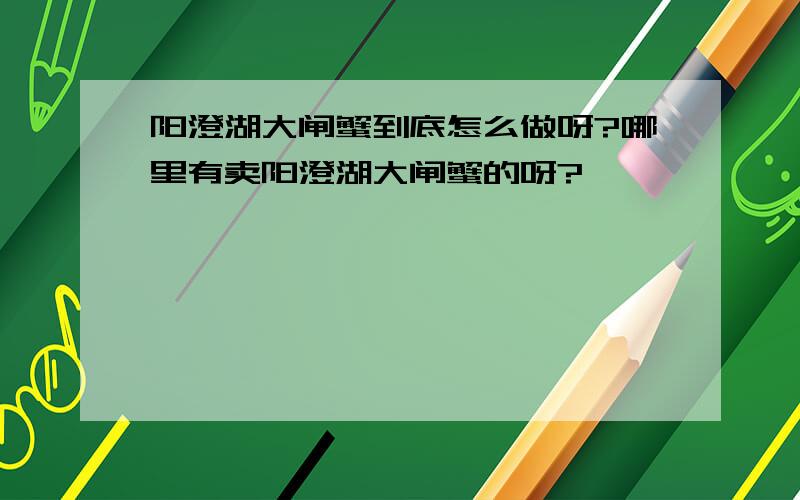 阳澄湖大闸蟹到底怎么做呀?哪里有卖阳澄湖大闸蟹的呀?