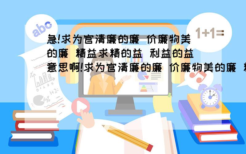 急!求为官清廉的廉 价廉物美的廉 精益求精的益 利益的益意思啊!求为官清廉的廉 价廉物美的廉 精益求精的益 利益的益意思啊!要字典的不要自己想的 我家字典丢了 查不了 快速回答啊!是自