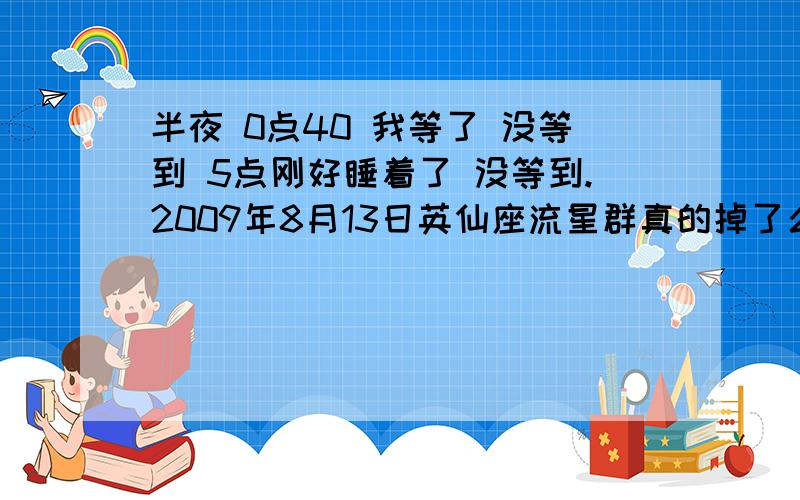 半夜 0点40 我等了 没等到 5点刚好睡着了 没等到.2009年8月13日英仙座流星群真的掉了么?有没有谁 看到的呢!