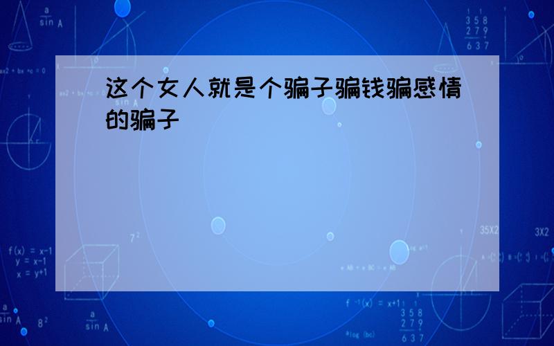 这个女人就是个骗子骗钱骗感情的骗子