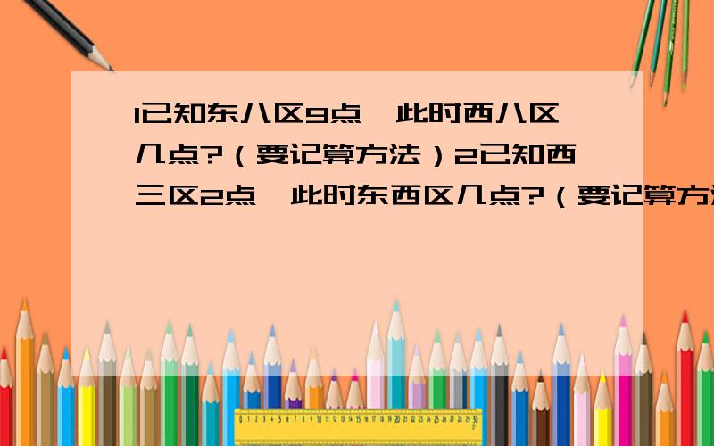 1已知东八区9点,此时西八区几点?（要记算方法）2已知西三区2点、此时东西区几点?（要记算方法）