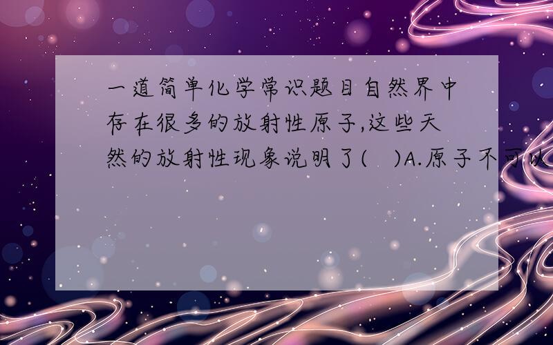 一道简单化学常识题目自然界中存在很多的放射性原子,这些天然的放射性现象说明了(   )A.原子不可以再分     B.原子的核式结构C.原子核还可以再分     D.原子核是由质子和中子构成的哪个是