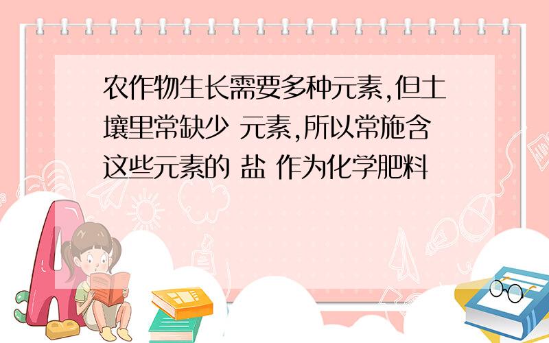 农作物生长需要多种元素,但土壤里常缺少 元素,所以常施含这些元素的 盐 作为化学肥料