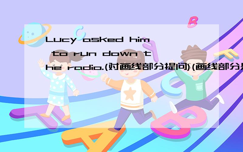 Lucy asked him to run down the radio.(对画线部分提问)(画线部分是to run down the radio)_ _Lucy ask him _