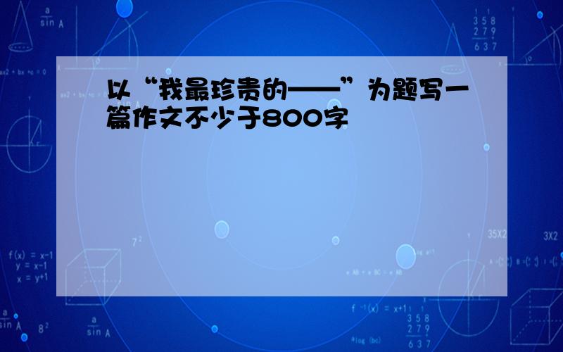 以“我最珍贵的——”为题写一篇作文不少于800字