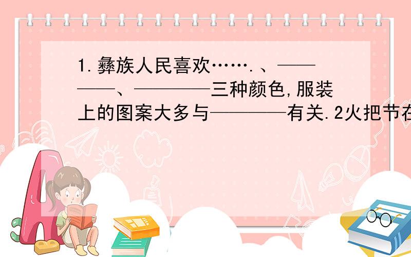 1.彝族人民喜欢…….、————、————三种颜色,服装上的图案大多与————有关.2火把节在四川彝族中称为“ ”意为“ ,在每年的农历 举行3:荞麦饼、 ————坨坨肉”等组成的节日