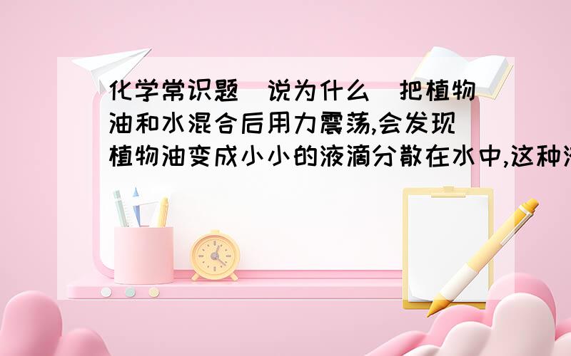 化学常识题（说为什么）把植物油和水混合后用力震荡,会发现植物油变成小小的液滴分散在水中,这种液体叫什么?