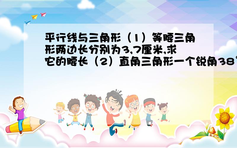 平行线与三角形（1）等腰三角形两边长分别为3,7厘米,求它的腰长（2）直角三角形一个锐角38°,求另一个锐角（3）直角三角形斜边长为12厘米,求斜边上的中线长