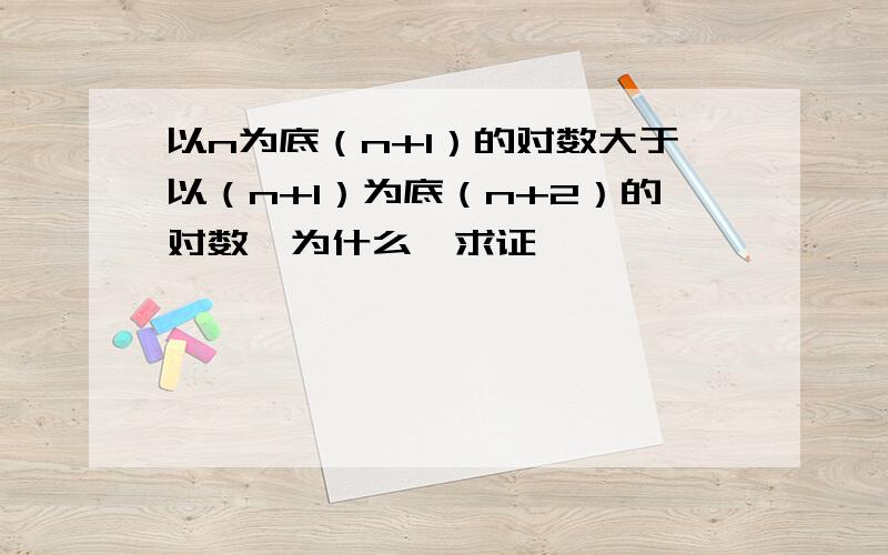 以n为底（n+1）的对数大于以（n+1）为底（n+2）的对数,为什么,求证,