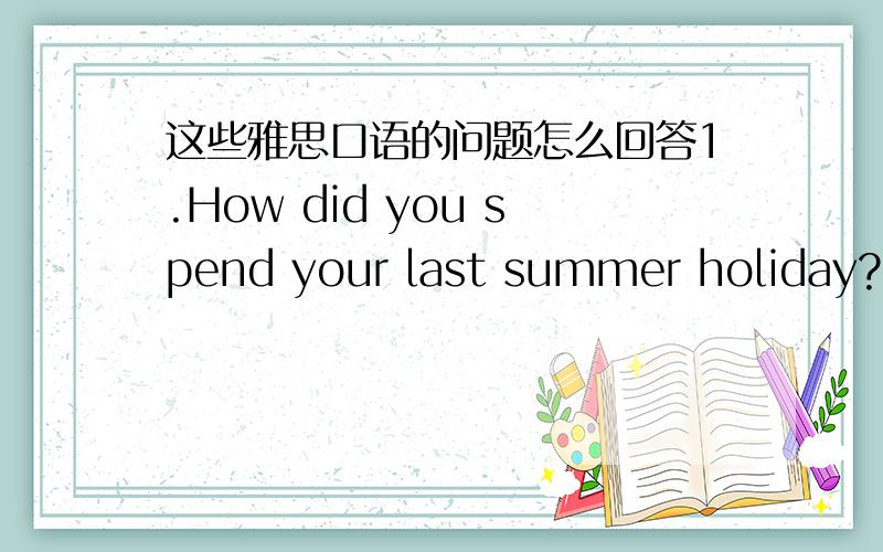 这些雅思口语的问题怎么回答1.How did you spend your last summer holiday?2.Do you have a teacher whom you like?3.Which do you prefer,many friend or several good friends?