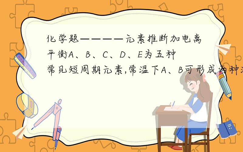 化学题————元素推断加电离平衡A、B、C、D、E为五种常见短周期元素,常温下A、B可形成两种液态化合物,其最简式分别为BA和B2A.B与D可形成分子X,也可形成阳离子Y.X、Y在水溶液中酸,碱性恰