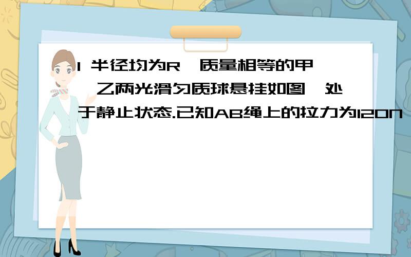 1 半径均为R、质量相等的甲、乙两光滑匀质球悬挂如图,处于静止状态.已知AB绳上的拉力为120N,BD和BC两绳长相等,且均等于球半径R,则每个球的重力为______N,甲、乙两球间的相互作用力大小为____