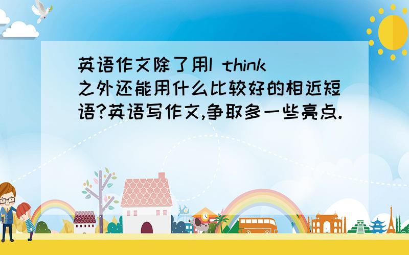 英语作文除了用I think之外还能用什么比较好的相近短语?英语写作文,争取多一些亮点.