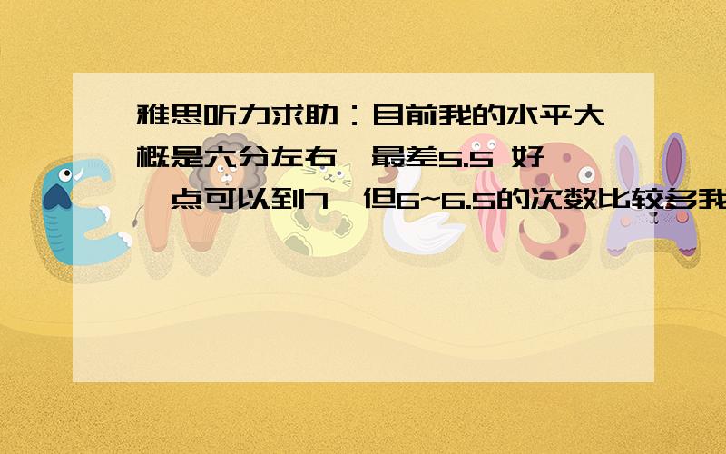 雅思听力求助：目前我的水平大概是六分左右,最差5.5 好一点可以到7,但6~6.5的次数比较多我觉得我最大的问题是在录音开始之前不能把题目完全看仔细,加之听录音的同时还要记下一些信息,