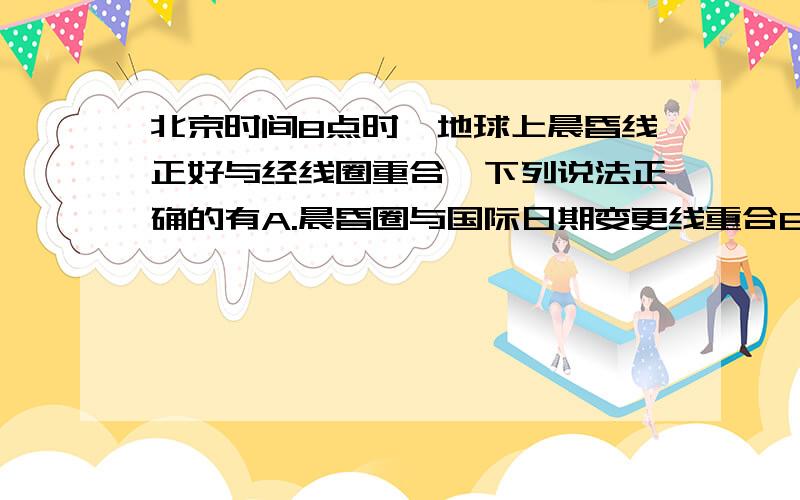 北京时间8点时,地球上晨昏线正好与经线圈重合,下列说法正确的有A.晨昏圈与国际日期变更线重合B.太阳直射180度经线与赤道交点上C.太阳直射点在东半球D.3小时后,太阳直射东经120